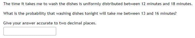 The time it takes me to wash the dishes is uniformly distributed between 12 minutes and 18 minutes.
What is the probability that washing dishes tonight will take me between 13 and 16 minutes?
Give your answer accurate to two decimal places.
