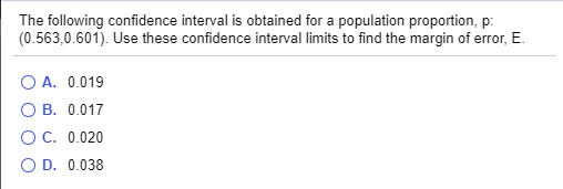 The following confidence interval is obtained for a population proportion, p:
(0.563,0.601). Use these confidence interval limits to find the margin of error, E.
O A. 0.019
O B. 0.017
O C. 0.020
O D. 0.038
