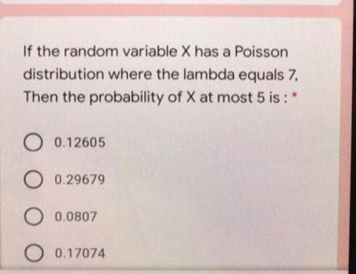 If the random variable X has a Poisson
distribution where the lambda equals 7,
Then the probability of X at most 5 is: *
O 0.12605
O 0.29679
O 0.0807
O 0.17074
