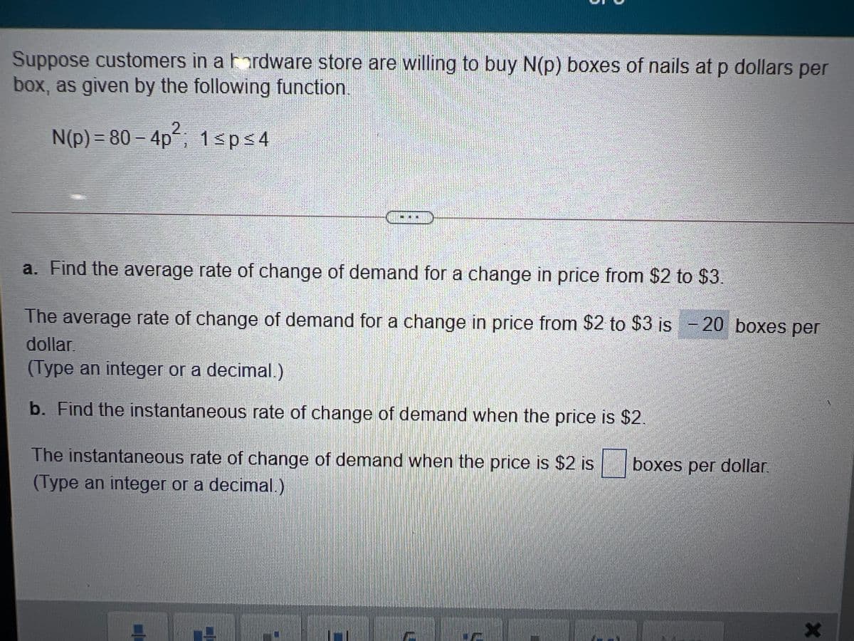 Suppose customers in a Fordware store are willing to buy N(p) boxes of nails at p dollars per
box, as given by the following function.
N(p) = 80 – 4p; 1sps4
2.
1sp<4
a. Find the average rate of change of demand for a change in price from $2 to $3.
The average rate of change of demand for a change in price from $2 to $3 is - 20 boxes per
dollar
(Type an integer or a decimal.)
b. Find the instantaneous rate of change of demand when the price is $2.
The instantaneous rate of change of demand when the price is $2 is
boxes per dollar.
(Type an integer or a decimal.)
