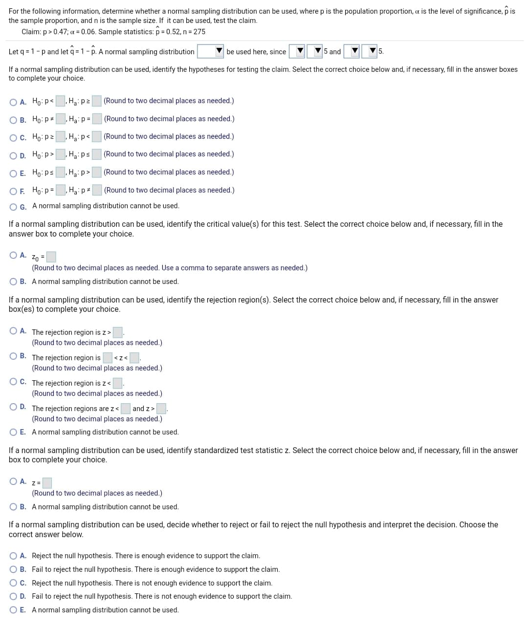 For the following information, determine whether a normal sampling distribution can be used, where p is the population proportion, a is the level of significance, p is
the sample proportion, and n is the sample size. If it can be used, test the claim.
Claim: p> 0.47; a = 0.06. Sample statistics: p = 0.52, n = 275
Let q = 1-p and let q = 1- p. A normal sampling distribution
be used here, since
V5 and
If a normal sampling distribution can be used, identify the hypotheses for testing the claim. Select the correct choice below and, if necessary, fill in the answer boxes
to complete your choice.
O A. Ho:p<
(Round to two decimal places as needed.)
О В. Но: р*
,Haip =
(Round to two decimal places as needed.)
OC. Ho: p2
,Hạ:p<
(Round to two decimal places as needed.)
O D. Ho: p>
H3:ps
(Round to two decimal places as needed.)
O E. Ho: ps
, Ha:p>
(Round to two decimal places as needed.)
OF. Ho:p =
Haip=
(Round to two decimal places as needed.)
O G. A normal sampling distribution cannot be used.
If a normal sampling distribution can be used, identify the critical value(s) for this test. Select the correct choice below and, if necessary, fill in the
answer box to complete your choice.
O A. Z0 =
(Round to two decimal places as needed. Use a comma to separate answers as needed.)
O B. A normal sampling distribution cannot be used.
If a normal sampling distribution can be used, identify the rejection region(s). Select the correct choice below and, if necessary, fill in the answer
box(es) to complete your choice.
O A. The rejection region is z>
(Round to two decimal places as needed.)
O B. The rejection region is
<z<
(Round to two decimal places as needed.)
O C. The rejection region is z<
(Round to two decimal places as needed.)
O D. The rejection regions are z<
(Round to two decimal places as needed.)
and z>
O E. A normal sampling distribution cannot be used.
If a normal sampling distribution can be used, identify standardized test statistic z. Select the correct choice below and, if necessary, fill in the answer
box to complete your choice.
O A. z=
(Round to two decimal places as needed.)
O B. A normal sampling distribution cannot be used.
If a normal sampling distribution can be used, decide whether to reject or fail to reject the null hypothesis and interpret the decision. Choose the
correct answer below.
O A. Reject the null hypothesis. There is enough evidence to support the claim.
O B. Fail to reject the null hypothesis. There is enough evidence to support the claim.
OC. Reject the null hypothesis. There is not enough evidence to support the claim.
O D. Fail to reject the null hypothesis. There is not enough evidence to support the claim.
O E. A normal sampling distribution cannot be used.
