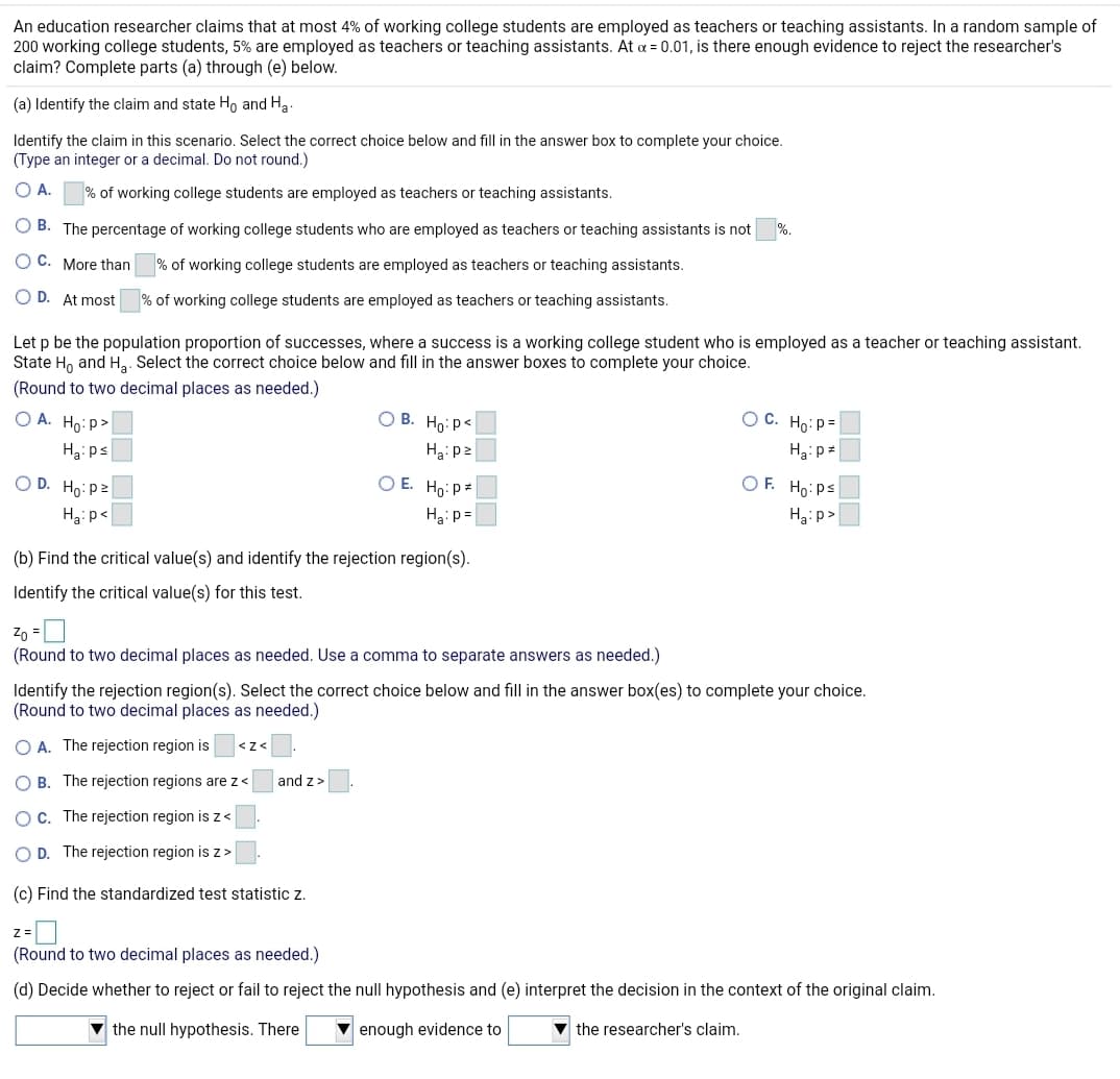 An education researcher claims that at most 4% of working college students are employed as teachers or teaching assistants. In a random sample of
200 working college students, 5% are employed as teachers or teaching assistants. At a = 0.01, is there enough evidence to reject the researcher's
claim? Complete parts (a) through (e) below.
(a) Identify the claim and state H, and Ha
Identify the claim in this scenario. Select the correct choice below and fill in the answer box to complete your choice.
(Type an integer or a decimal. Do not round.)
O A.
% of working college students are employed as teachers or teaching assistants.
O B. The percentage of working college students who are employed as teachers or teaching assistants is not
%.
O C. More than
% of working college students are employed as teachers or teaching assistants.
O D. At most
% of working college students are employed as teachers or teaching assistants.
Let p be the population proportion of successes, where a success is a working college student who is employed as a teacher or teaching assistant.
State H, and Ha. Select the correct choice below and fill in the answer boxes to complete your choice.
(Round to two decimal places as needed.)
O A. Ho: P>
О В. Но: р<
O C. Ho:p=
H3: ps
Hg: p2
Hại p=
O D. Ho: pz
O E. Ho: p=
O F. Ho:ps
Hại p<
Ha: p=
Ha:p>
(b) Find the critical value(s) and identify the rejection region(s).
Identify the critical value(s) for this test.
Zo =
(Round to two decimal places as needed. Use a comma to separate answers as needed.)
Identify the rejection region(s). Select the correct choice below and fill in the answer box(es) to complete your choice.
(Round to two decimal places as needed.)
O A. The rejection region is
<z<
O B. The rejection regions are z<
and z>
OC. The rejection region is z <
O D. The rejection region is z>
(c) Find the standardized test statistic z.
z =
(Round to two decimal places as needed.)
(d) Decide whether to reject or fail to reject the null hypothesis and (e) interpret the decision in the context of the original claim.
v the null hypothesis. There
enough evidence to
the researcher's claim.
