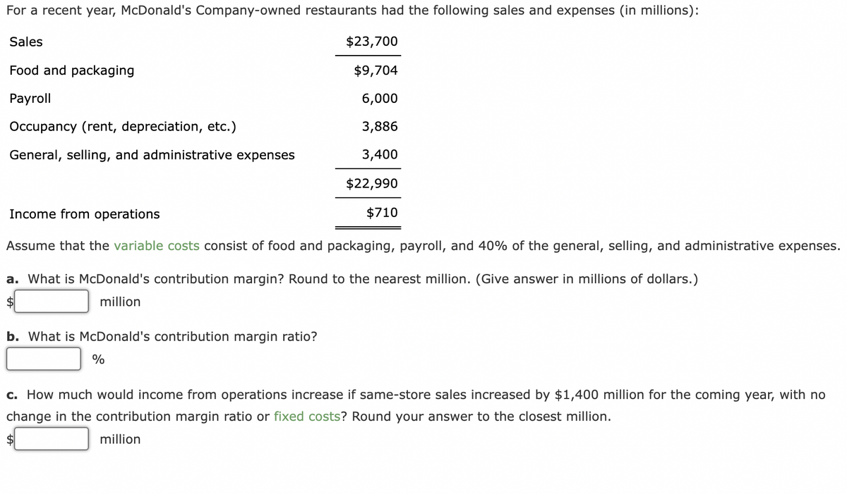 For a recent year, McDonald's Company-owned restaurants had the following sales and expenses (in millions):
Sales
Food and packaging
Payroll
Occupancy (rent, depreciation, etc.)
General, selling, and administrative expenses
Income from operations
Assume that the variable costs consist of food and packaging, payroll, and 40% of the general, selling, and administrative expenses.
a. What is McDonald's contribution margin? Round to the nearest million. (Give answer in millions of dollars.)
$
million
b. What is McDonald's contribution margin ratio?
$23,700
$9,704
6,000
3,886
3,400
$22,990
$710
%
c. How much would income from operations increase if same-store sales increased by $1,400 million for the coming year, with no
change in the contribution margin ratio or fixed costs? Round your answer to the closest million.
million