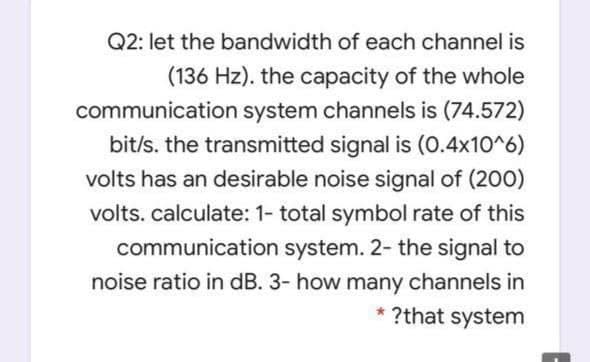 Q2: let the bandwidth of each channel is
(136 Hz). the capacity of the whole
communication system channels is (74.572)
bit/s. the transmitted signal is (0.4x10^6)
volts has an desirable noise signal of (200)
volts. calculate: 1- total symbol rate of this
communication system. 2- the signal to
noise ratio in dB. 3- how many channels in
* ?that system
