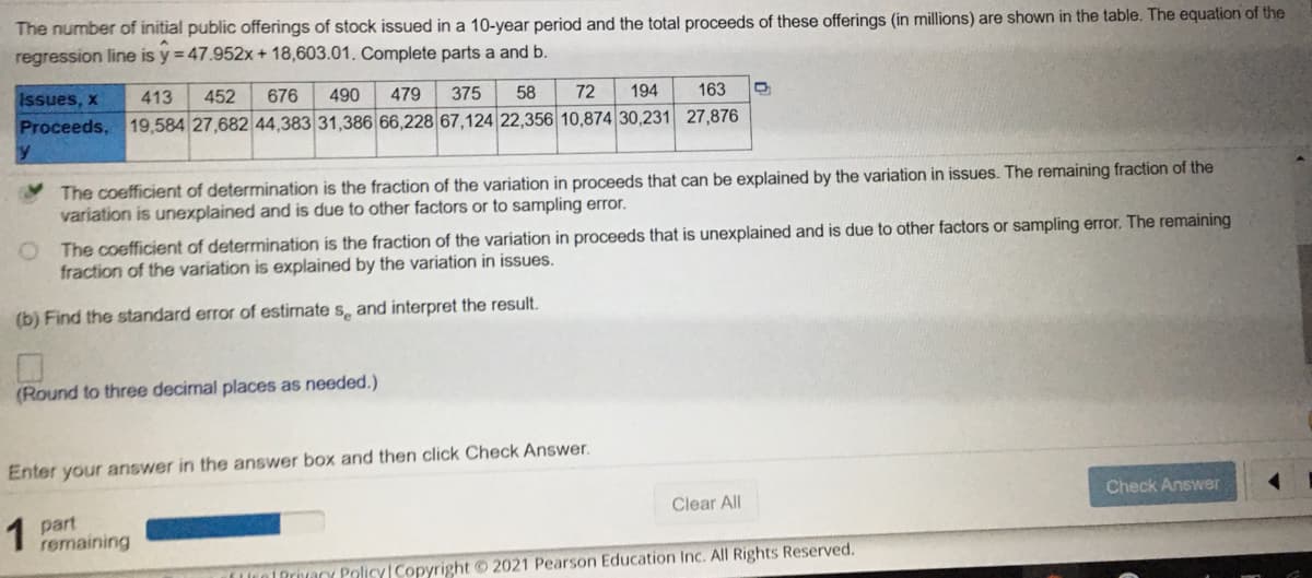 The number of initial public offerings of stock issued in a 10-year period and the total proceeds of these offerings (in millions) are shown in the table. The equation of the
regression line is y = 47.952x + 18,603.01. Complete parts a and b.
Issues, x
413
452
676
490
479
375
58
72
194
163
Proceeds, 19,584 27,682| 44,383 31,386 66,228 67,124 22,356 10,874 30,231 27,876
The coefficient of determination is the fraction of the variation in proceeds that can be explained by the variation in issues. The remaining fraction of the
variation is unexplained and is due to other factors or to sampling error.
O The coefficient of determination is the fraction of the variation in proceeds that is unexplained and is due to other factors or sampling error. The remaining
fraction of the variation is explained by the variation in issues.
(b) Find the standard error of estimate s, and interpret the result.
(Round to three decimal places as needed.)
Enter your answer in the answer box and then click Check Answer.
Check Answer
1 part
remaining
Clear All
UrolPrivany PolicyCopyright 2021 Pearson Education Inc. All Rights Reserved.
