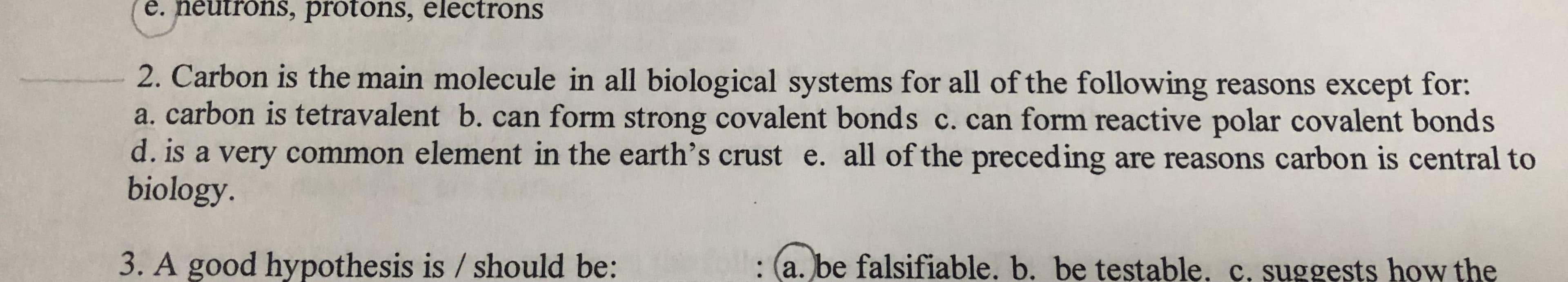 2. Carbon is the main molecule in all biological systems for all of the following reasons except for:
a. carbon is tetravalent b. can form strong covalent bonds c. can form reactive polar covalent bonds
d. is a very common element in the earth's crust e. all of the preceding are reasons carbon is central to
biology.
