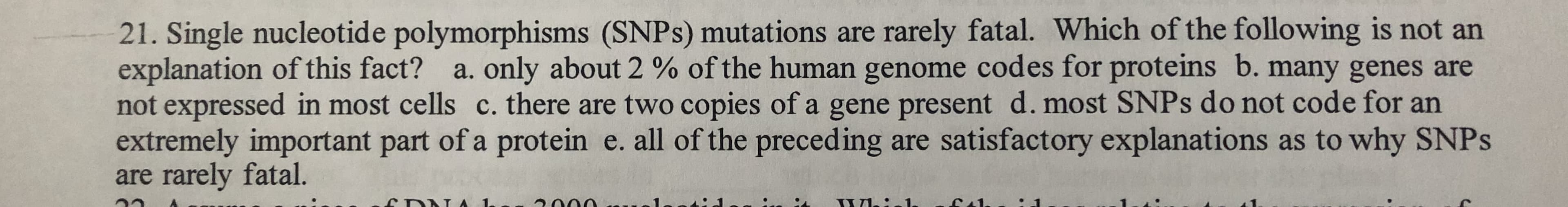 21. Single nucleotide polymorphisms (SNPS) mutations are rarely fatal. Which of the following is not an
explanation of this fact? a. only about 2 % of the human genome codes for proteins b. many genes are
not expressed in most cells c. there are two copies of a gene present d. most SNPS do not code for an
extremely important part of a protein e. all of the preceding are satisfactory explanations as to why SNPS
are rarely fatal.
