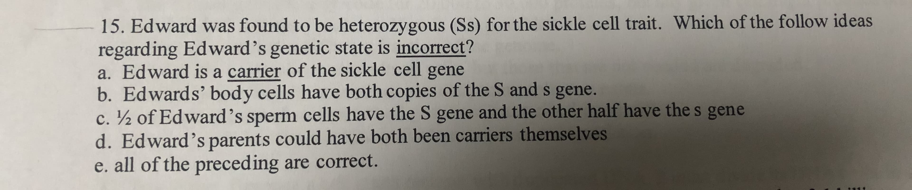 15. Edward was found to be heterozygous (Ss) for the sickle cell trait. Which of the follow ideas
regarding Edward's genetic state is incorrect?
a. Edward is a carrier of the sickle cell gene
b. Edwards' body cells have both copies of the S and s gene.
c. ½ of Edward's sperm cells have the S gene and the other half have the s gene
d. Edward's parents could have both been carriers themselves
e. all of the preceding are correct.
