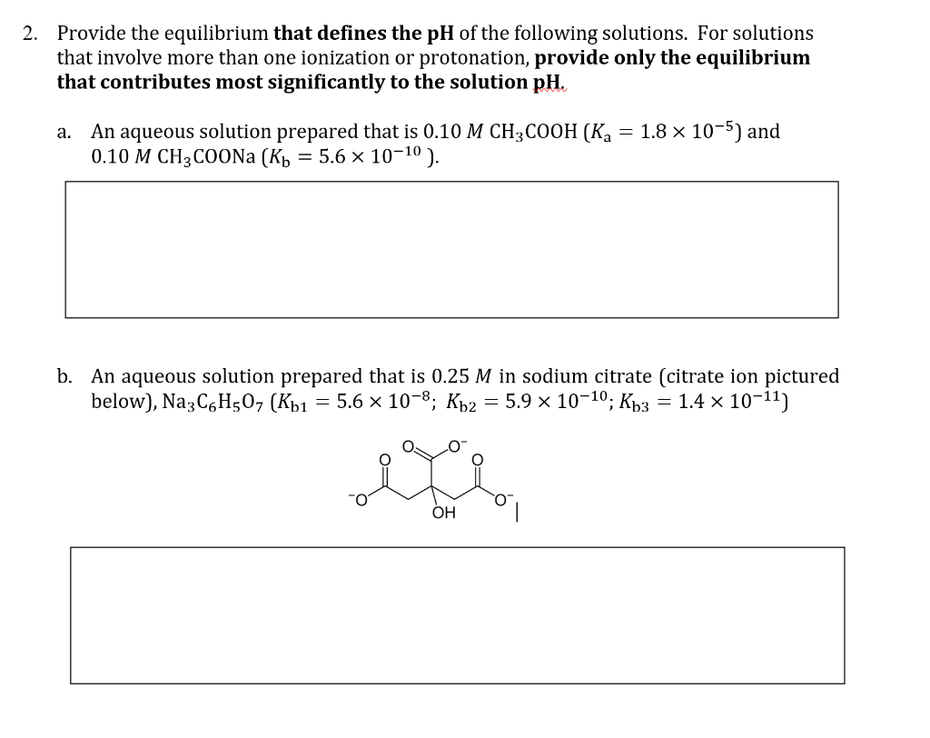 2. Provide the equilibrium that defines the pH of the following solutions. For solutions
that involve more than one ionization or protonation, provide only the equilibrium
that contributes most significantly to the solution pH.
a. An aqueous solution prepared that is 0.10 M CH3COOH (Ka = 1.8 x 10-5) and
0.10 M CH3COONa (K₁ = 5.6 × 10-10).
b. An aqueous solution prepared that is 0.25 M in sodium citrate (citrate ion pictured
below), Na3C6H50, (Kb1 = 5.6 × 10-8; Kb2 = 5.9 × 10-10; Kb3 = 1.4 × 10-11)
OH