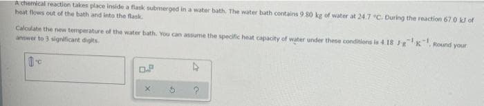 A chemical reaction takes place inside a flask submerged in a water bath. The water bath contains 9.80 kg of water at 24.7 °C. During the reaction 67.0 kJ of
heat flows out of the bath and into the flask
Calculate the new temperature of the water bath. You can assume the specific heat capacity of water under these conditions is 4.18 J-g¹x, Round your
answer to 3 significant digits.
1