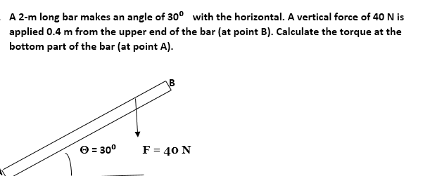 A 2-m long bar makes an angle of 30° with the horizontal. A vertical force of 40 N is
applied 0.4 m from the upper end of the bar (at point B). Calculate the torque at the
bottom part of the bar (at point A).
O = 30°
F = 40 N
