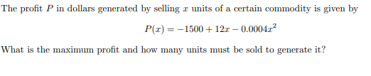 The profit P in dollars generated by selling æ units of a certain commodity is given by
P(x) = -1500 + 12r – 0.0004r²
What is the maximum profit and how many units must be sold to generate it?
