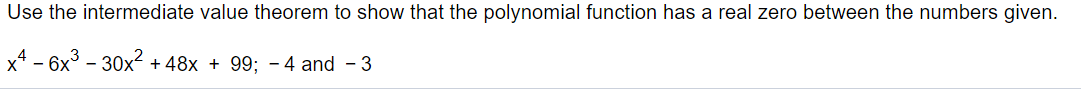 Use the intermediate value theorem to show that the polynomial function has a real zero between the numbers given.
x4 - 6x3 - 30x2 + 48x + 99; - 4 and - 3
