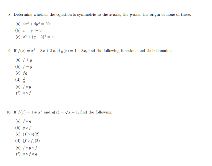 8. Determine whether the equation is symmetric to the r-axis, the y-axis, the origin or none of these.
(a) 4r? + 4y? = 20
x = y³ + 3
(c) z* + (y – 2)4 = 4
(b) z =
9. If f(x) = r – 3z +2 and g(x) = 4 – 3z, find the following functions and their domains.
(a) f+g
(b) f - 9
(c) fg
(d) 4
(e) fog
(f) gof
10. If f(x) = 1+a? and g(r) = VI – 1, find the following.
(a) fog
(b) gof
(c) (f og)(2)
(d) (f o f)(2)
(e) fogof
(f) gofog
