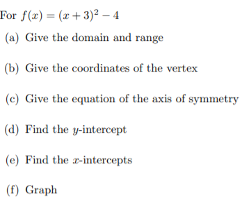 For f(x)= (x +3)² – 4
(a) Give the domain and range
(b) Give the coordinates of the vertex
(c) Give the equation of the axis of symmetry
(d) Find the y-intercept
(e) Find the x-intercepts
(f) Graph
