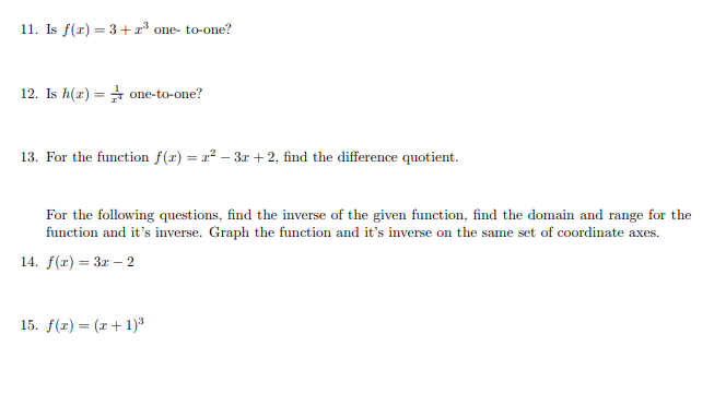 11. Is f(r) = 3+x³ one- to-one?
12. Is h(x) = one-to-one?
13. For the function f(r) = r² – 3x + 2, find the difference quotient.
For the following questions, find the inverse of the given function, find the domain and range for the
function and it's inverse. Graph the function and it's inverse on the same set of coordinate axes.
14. f(x) = 3x – 2
%3D
15. f(r) = (r+ 1)³
