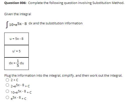 Question 006: Complete the following question involving Substitution Method.
Given the integral
(10*e5x-8 dx and the substitution information
u = 5x - 8
u' = 5
dx
du
Plug the information into the integral, simplify, and then work out the integral.
2 +C
2-e5x - 8+C
10-e 5x - 8 + C
O e5x -8 +C
