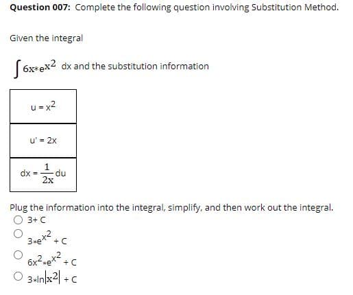 Question 007: Complete the following question involving Substitution Method.
Given the integral
( 6x+ex2 dx and the substitution information
= x2
u' = 2x
1
dx =
du
2x
Plug the information into the integral, simplify, and then work out the integral.
3+ C
+ C
6x2-e* +c
O 3alnlx2| +c

