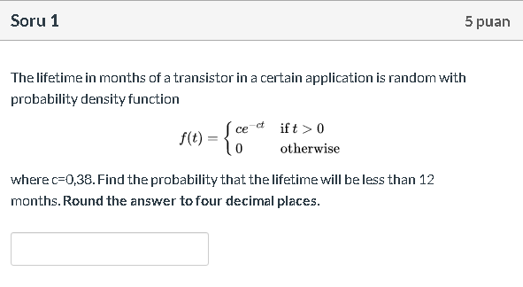 The lifetime in months of a transistor in a certain application is random with
probability density function
f(t) = { ce d ift > 0
otherwise
where c=0,38. Find the probability that the lifetime will be less than 12
months. Round the answer to four decimal places.

