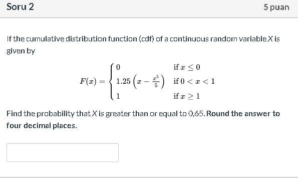 If the cumulative distribution function (cdf) of a continuous random variableX is
given by
if æ <0
F(x) =
1.25 ( x -
if 0 < x < 1
if æ >1
Find the probability that X is greater than or equal to 0,65. Round the answer to
four decimal places.
