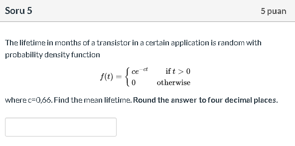 The lifetime in months of a transistor in a certain application is random with
probability density function
if t >0
f(t) = { ce a
%3D
otherwise
where c=0,66. Find the mean lifetime. Round the answer to four decimal places.
