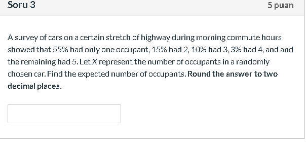 A survey of cars on a certain stretch of highway during morning commute hours
showed that 55% had only one occupant, 15% had 2, 10% had 3, 3% had 4, and and
the remaining had 5. Let.X represent the number of occupants in a randomly
chosen car. Find the expected number of occupants. Round the answer to two
decimal places.
