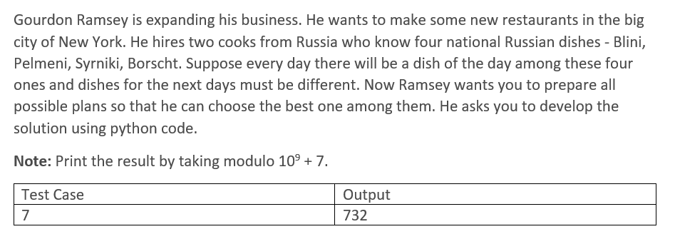 Gourdon Ramsey is expanding his business. He wants to make some new restaurants in the big
city of New York. He hires two cooks from Russia who know four national Russian dishes - Blini,
Pelmeni, Syrniki, Borscht. Suppose every day there will be a dish of the day among these four
ones and dishes for the next days must be different. Now Ramsey wants you to prepare all
possible plans so that he can choose the best one among them. He asks you to develop the
solution using python code.
Note: Print the result by taking modulo 109 + 7.
Test Case
Output
7
732
