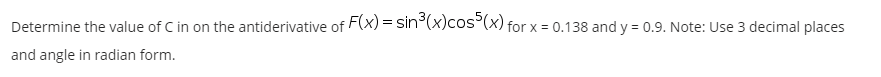 Determine the value of C in on the antiderivative of F(x) = sin°(x)cos°(x) for x = 0.138 and y = 0.9. Note: Use 3 decimal places
and angle in radian form.
