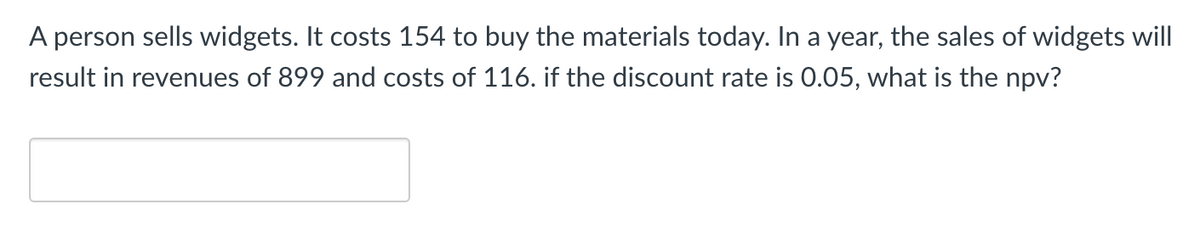 A person sells widgets. It costs 154 to buy the materials today. In a year, the sales of widgets will
result in revenues of 899 and costs of 116. if the discount rate is 0.05, what is the npv?