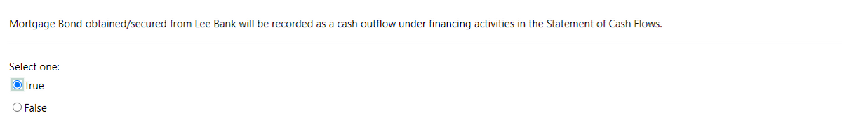 Mortgage Bond obtained/secured from Lee Bank will be recorded as a cash outflow under financing activities in the Statement of Cash Flows.
Select one:
True
O False