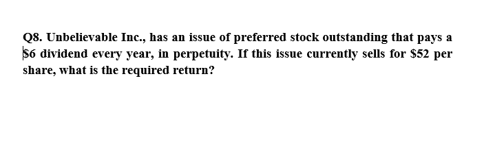 Q8. Unbelievable Inc., has an issue of preferred stock outstanding that pays a
$6 dividend every year, in perpetuity. If this issue currently sells for $52 per
share, what is the required return?
