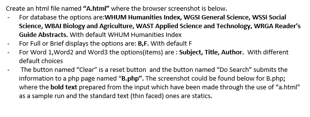 Create an html file named "A.html" where the browser screenshot is below.
- For database the options are:WHUM Humanities Index, WGSI General Science, WSSI Social
Science, WBAI Biology and Agriculture, WAST Applied Science and Technology, WRGA Reader's
Guide Abstracts. With default WHUM Humanities Index
For Full or Brief displays the options are: B,F. With default F
For Word 1,Word2 and Word3 the options(items) are : Subject, Title, Author. With different
default choices
The button named "Clear" is a reset button and the button named "Do Search" submits the
information to a php page named "B.php". The screenshot could be found below for B.php;
where the bold text prepared from the input which have been made through the use of "a.html"
as a sample run and the standard text (thin faced) ones are statics.
