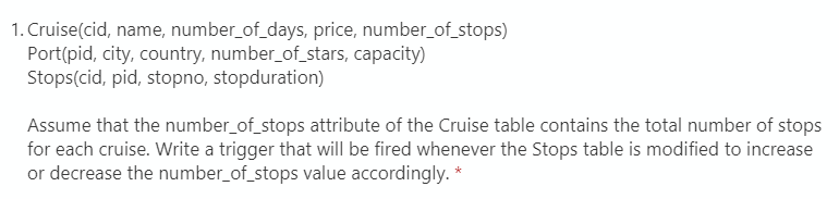 1. Cruise(cid, name, number_of_days, price, number_of_stops)
Port(pid, city, country, number_of_stars, capacity)
Stops(cid, pid, stopno, stopduration)
Assume that the number_of_stops attribute of the Cruise table contains the total number of stops
for each cruise. Write a trigger that will be fired whenever the Stops table is modified to increase
or decrease the number_of_stops value accordingly. *
