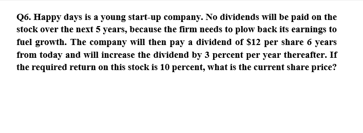 Q6. Happy days is a young start-up company. No dividends will be paid on the
stock over the next 5 years, because the firm needs to plow back its earnings to
fuel growth. The company will then pay a dividend of $12 per share 6 years
from today and will increase the dividend by 3 percent per year thereafter. If
the required return on this stock is 10 percent, what is the current share price?
