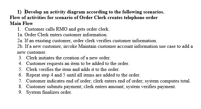 1) Develop an activity diagram according to the following scenarios.
Flow of activities for scenario of Order Clerk creates telephone order
Main Flow
1. Customer calls RMO and gets order clerk.
la. Order Clerk enters customer information.
2a. If an existing customer, order clerk verifies customer information.
26. If a new customer, invoke Maintain customer account information use case to add a
new customer.
3. Clerk initiates the creation of a new order.
4. Customer requests an item to be added to the order.
5. Clerk verifies the item and adds it to the order.
6. Repeat step 4 and 5 until all items are added to the order.
7. Customer indicates end of order; clerk enters end of order; system computes total.
8. Customer submits payment; clerk enters amount; system verifies payment.
9. System finalizes order.
