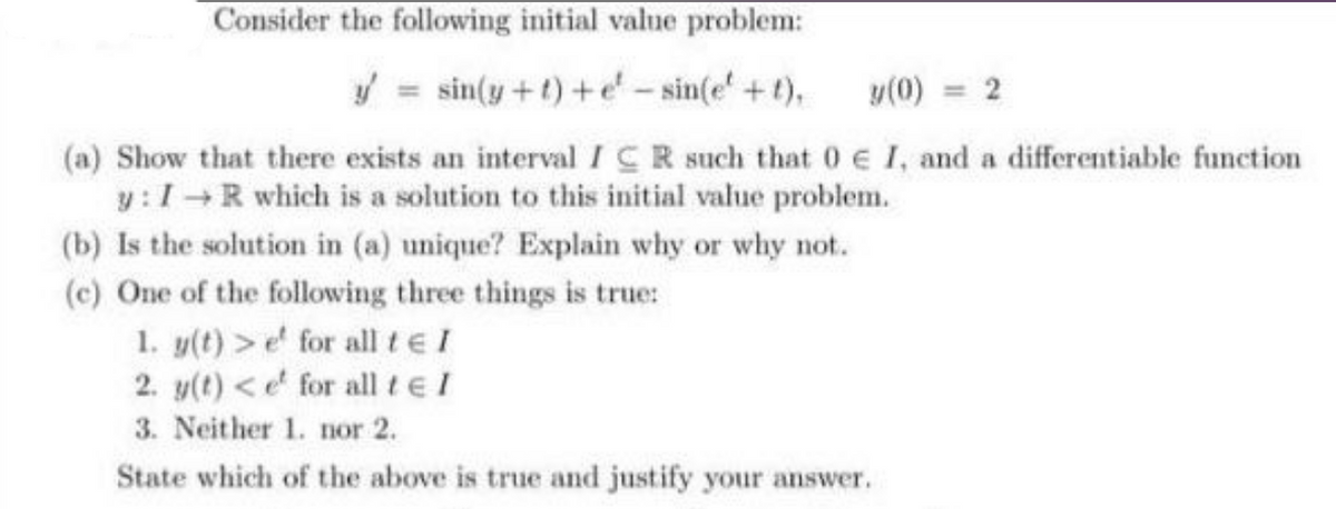 Consider the following initial value problem:
/ = sin(y + t) +e - sin(e' +t),
y(0) = 2
(a) Show that there exists an intervalICR such that 0 E I, and a differentiable function
y:1R which is a solution to this initial value problem.
(b) Is the solution in (a) unique? Explain why or why not.
(c) One of the following three things is true:
1. y(t) >e for all teI
2. y(t) <e' for all tel
3. Neither 1. nor 2.
State which of the above is true and justify your answer.
