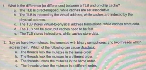 1. What is the difference (or differences) between a TLB and on-chip cache?
a. The TLB is direct-mapped, while caches are set associative.
b. The TLB is indexed by the virtual address, while caches are Indexed by the
physical address.
c. The TLB stores virtual-to-physical address translations, while caches store data.
d. The TLB can be slow, but caches need to be fast.
e. The TLB stores instructions, while caches store data.
2. Say we have two mutexes, implemented with binary semaphores, and two threads which
access them. Which of the following can cause deadlock
a. The threads lock the mutexes in the same order.
b. The threads lock the mutexes in a different order.
C. The threads unlock the mutexes in the same order.
d. The threads unlock the mutexes in a different order.
