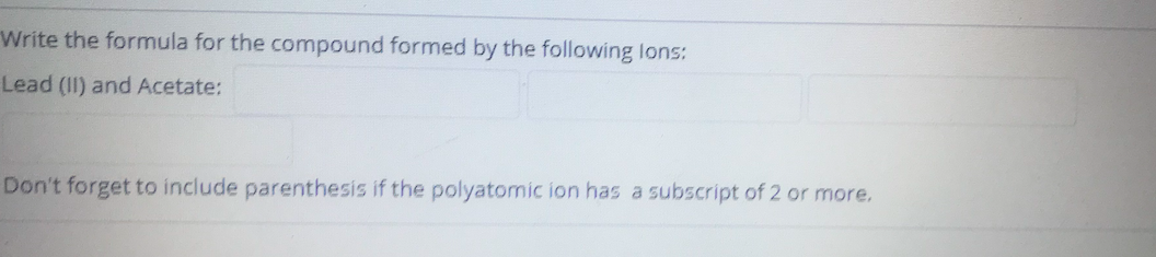 Write the formula for the compound formed by the following lons:
Lead (II) and Acetate:
Don't forget to include parenthesis if the polyatomic ion has a subscript of 2 or more.
