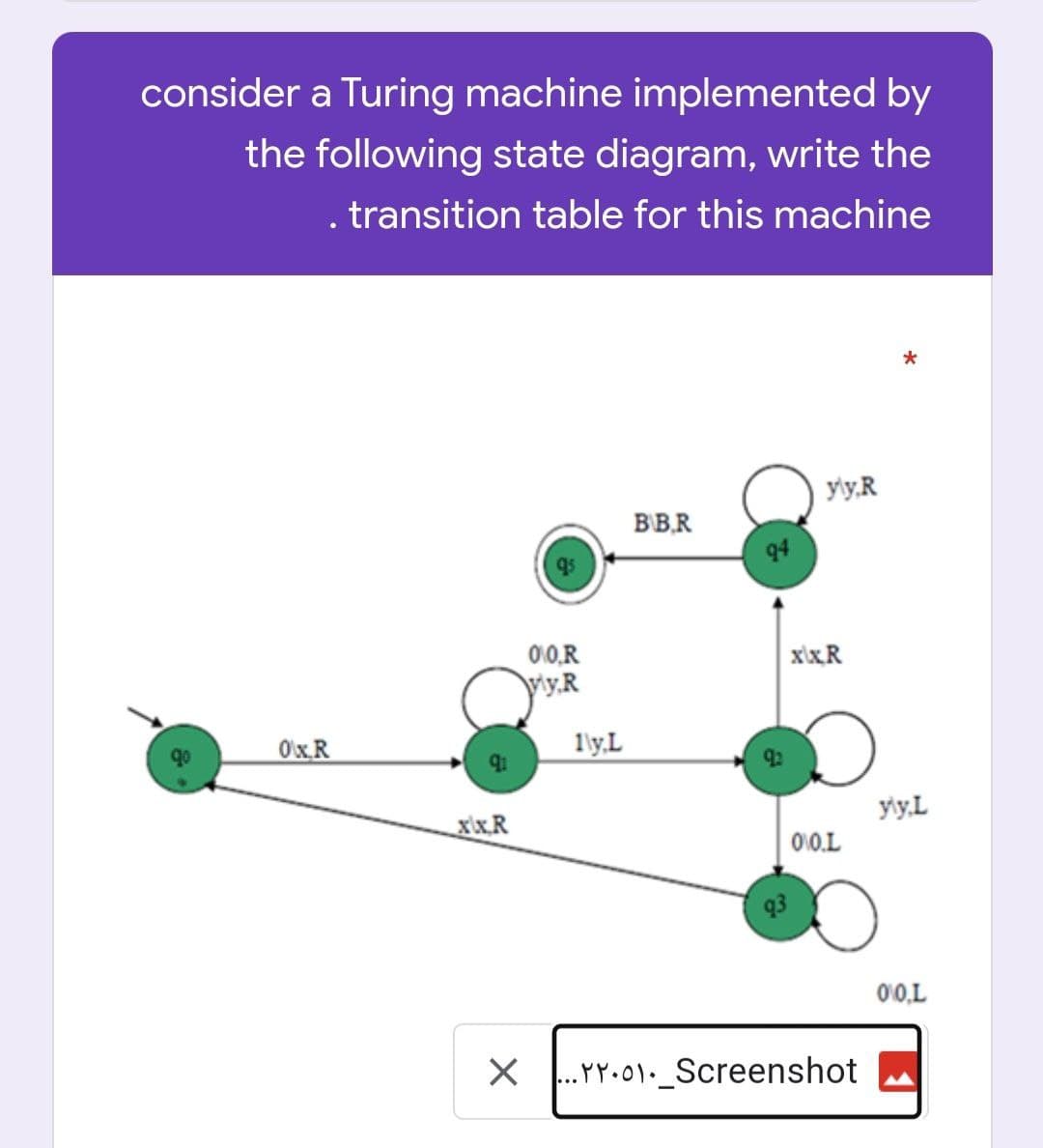 consider a Turing machine implemented by
the following state diagram, write the
. transition table for this machine
*
BBR
OxR
91
xix.R
X
0:0,R
vy,R
1\y,L
94
y\y,R
xix.R
010.L
...YY.01. Screenshot
yly, L
00,L