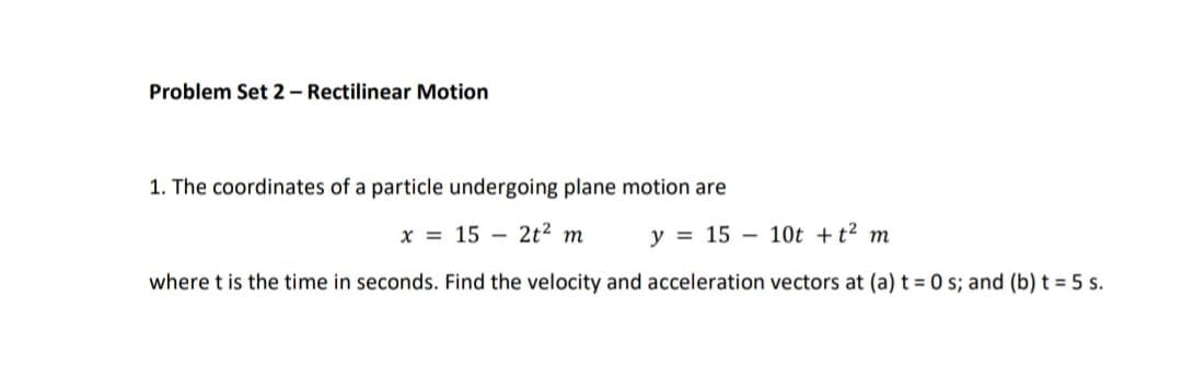 Problem Set 2 – Rectilinear Motion
1. The coordinates of a particle undergoing plane motion are
X = 15 – 2t² m
y = 15 – 10t +t² m
where t is the time in seconds. Find the velocity and acceleration vectors at (a) t = 0 s; and (b) t = 5 s.
