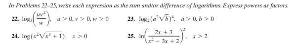 (F - 3x + 2/.
In Problems 22-25, write each expression as the sum and/or difference of logarithms. Express powers as factors.
uv
22. loga
u> 0, v> 0, w >0
23. log:(a²Vb)*, a> 0, b > 0
2x + 3
24. log (x²V + 1), x>0
25. In
x> 2
