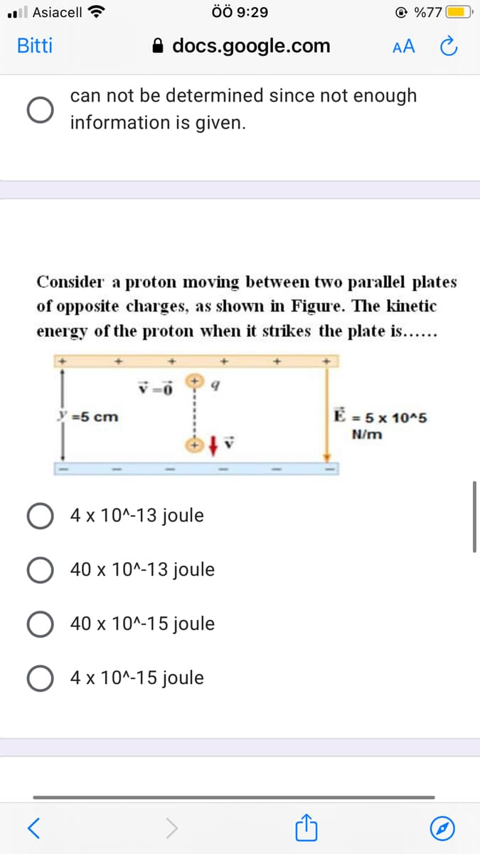 l Asiacell?
ÖÖ 9:29
© %77
Bitti
A docs.google.com
AA
can not be determined since not enough
information is given.
Consider a proton moving between two parallel plates
of opposite charges, as shown in Figure. The kinetic
energy of the proton when it strikes the plate is.....
y =5 cm
E = 5 x 10^5
N/m
4 x 10^-13 joule
O 40 x 10^-13 joule
O 40 x 10^-15 joule
4 x 10^-15 joule
