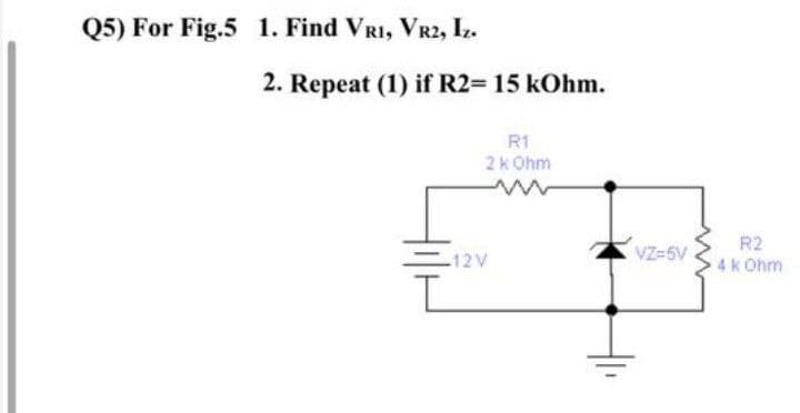 Q5) For Fig.5 1. Find VRI, VR2, Iz.
2. Repeat (1) if R2= 15 kOhm.
R1
2k Ohm
R2
VZ-5V
-12V
4k Ohm
