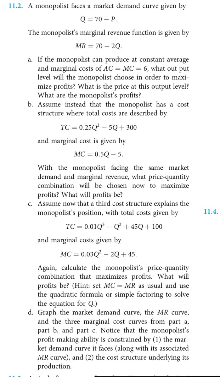 11.2. A monopolist faces a market demand curve given by
Q = 70 – P.
The monopolist's marginal revenue function is given by
MR = 70 – 2Q.
a. If the monopolist can produce at constant average
and marginal costs of AC = MC = 6, what out put
level will the monopolist choose in order to maxi-
mize profits? What is the price at this output level?
What are the monopolisť's profits?
b. Assume instead that the monopolist has a cost
structure where total costs are described by
TC = 0.25Q² – 5Q+300
%3D
and marginal cost is given by
МС — 0.5Q —5.
With the monopolist facing the same market
demand and marginal revenue, what price-quantity
combination will be chosen now to maximize
profits? What will profits be?
c. Assume now that a third cost structure explains the
monopolist's position, with total costs given by
11.4.
TC = 0.01Q³ – Q² + 45Q+ 100
%3D
and marginal costs given by
МС — 0.03Q — 2Q+ 45.
Again, calculate the monopolisť's price-quantity
combination that maximizes profits. What will
profits be? (Hint: set MC = MR as usual and use
the quadratic formula or simple factoring to solve
the equation for Q.)
d. Graph the market demand curve, the MR curve,
and the three marginal cost curves from part a,
part b, and part c. Notice that the monopolist's
profit-making ability is constrained by (1) the mar-
ket demand curve it faces (along with its associated
MR curve), and (2) the cost structure underlying its
production.
