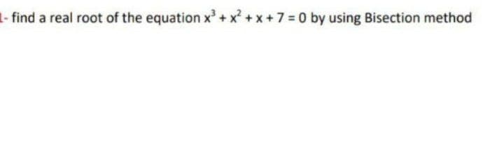 1- find a real root of the equation x + x + x +7 =0 by using Bisection method

