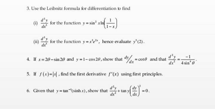 3. Use the Leibnitz formula for differentiation to find
(i)
dx
for the function y= sin' xIn
(ii)
for the function y=xe", hence evaluate y'(2).
-1
4. If x 20-sin 20 and y 1- cos 20, show that cote and that
dx
dx 4 sine
5. If f(x)=|, find the first derivative f'"(x) using first principles.
d'y
+ tan y
dx
6. Given that y= tan"(sinh x), show that
= 0.
dx
