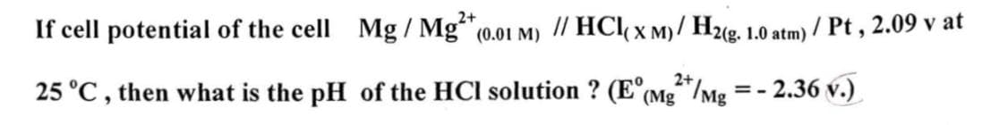 If cell potential of the cell Mg/ Mg2+ (0.01 M) // HCl(x M)/ H2(g. 1.0 atm) / Pt, 2.09 v at
-2.36 v.)
2+
25 °C, then what is the pH of the HCI solution ? (E (Mg²+/Mg