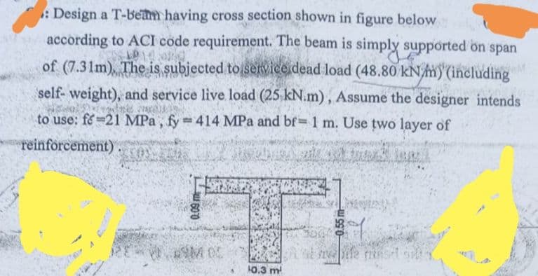 57
: Design a T-beam having cross section shown in figure below
according to ACI code requirement. The beam is simply supported on span
1914
of (7.31m), The is subjected to service dead load (48.80 kN/mm) (including
self-weight), and service live load (25 kN.m), Assume the designer intends
dnes
to use: fe-21 MPa, fy=414 MPa and bf= 1 m. Use two layer of
reinforcement)
at lan
COSM
0.09mm
RÝM OC
¹0.3 m²
1000
-0.55 m