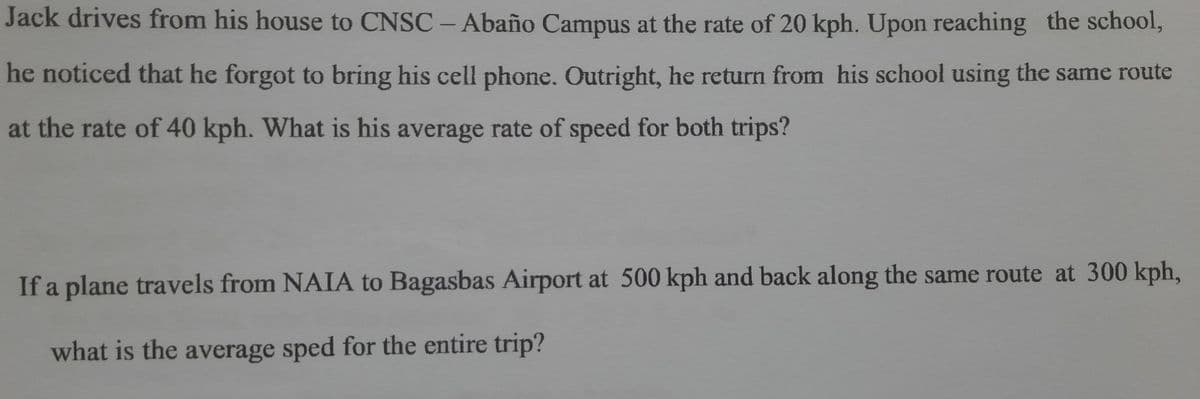 Jack drives from his house to CNSC – Abaño Campus at the rate of 20 kph. Upon reaching the school,
he noticed that he forgot to bring his cell phone. Outright, he return from his school using the same route
at the rate of 40 kph. What is his average rate of speed for both trips?
If a plane travels from NAIA to Bagasbas Airport at 500 kph and back along the same route at 300 kph,
what is the average sped for the entire trip?
