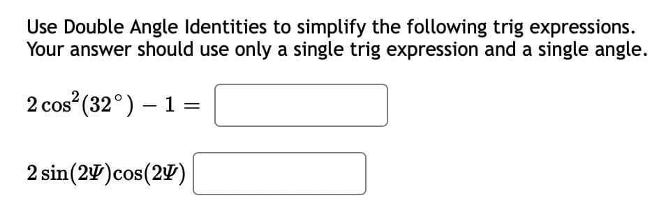 Use Double Angle Identities to simplify the following trig expressions.
Your answer should use only a single trig expression and a single angle.
2 cos (32°) – 1 =
2 sin(27)cos(2)
